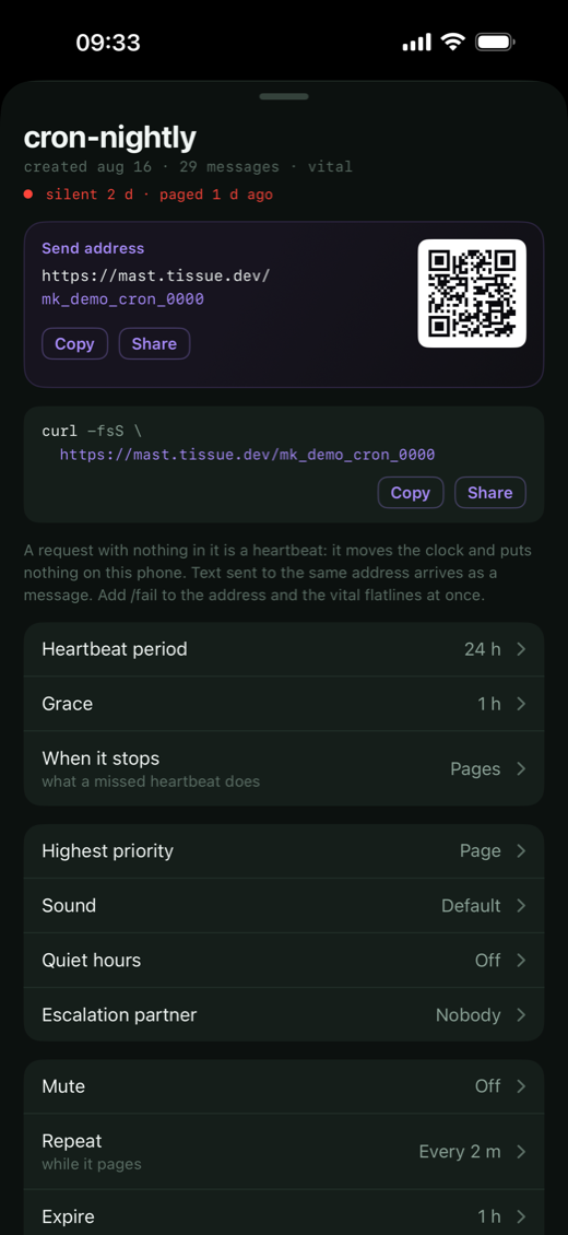 One channel opened as a sheet. cron-nightly, created aug 16, 29 messages, vital; under it in red, silent 2 d, paged 1 d ago. A Send address panel holding https://mast.tissue.dev/mk_demo_cron_0000 with a QR code and Copy and Share buttons, then the same address again as a curl -fsS command. A line of explanation: a request with nothing in it is a heartbeat, it moves the clock and puts nothing on this phone; text sent to the same address arrives as a message; add slash fail to the address and the vital flatlines at once. Then the rows: Heartbeat period 24 h, Grace 1 h, When it stops Pages. Highest priority Page, Sound Default, Quiet hours Off, Escalation partner Nobody. Mute Off, Repeat every 2 m while it pages, Expire 1 h.